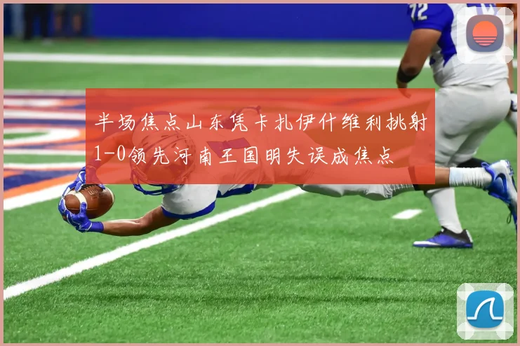 半场焦点山东凭卡扎伊什维利挑射1-0领先河南王国明失误成焦点