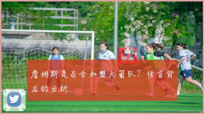 詹姆斯是否会加盟火箭队？传言背后的分析