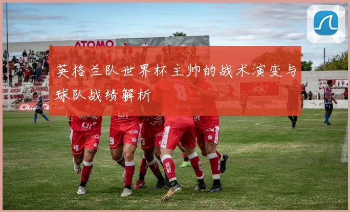 英格兰队世界杯主帅的战术演变与球队战绩解析
